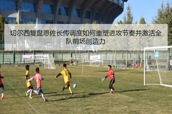 切尔西复盘恩佐长传调度如何重塑进攻节奏并激活全队前场创造力（cc7c7.app）
