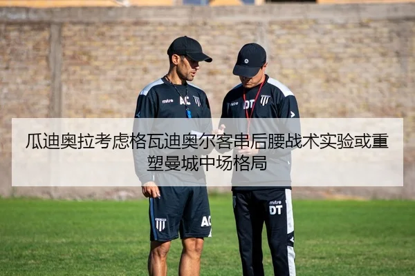 瓜迪奥拉考虑格瓦迪奥尔客串后腰战术实验或重塑曼城中场格局（cc7c7.app）