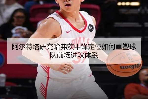 阿尔特塔研究哈弗茨中锋定位如何重塑球队前场进攻体系
