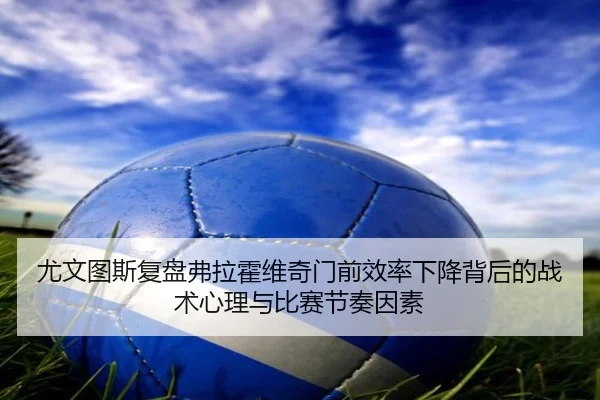 尤文图斯复盘弗拉霍维奇门前效率下降背后的战术心理与比赛节奏因素（cc7c7.app）